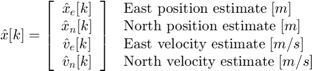 $$ \hat{x}[k] = \left[&#10; \begin{array}{c}&#10; \hat{x}_e[k] \\&#10; \hat{x}_n[k] \\&#10; \hat{v}_e[k] \\&#10; \hat{v}_n[k]&#10; \end{array}&#10; \right]&#10; \;&#10;\begin{array} {ll}&#10;\textnormal{East position estimate} \; [m] \\&#10;\textnormal{North position estimate} \; [m] \\&#10;\textnormal{East velocity estimate} \; [m/s] \\&#10;\textnormal{North velocity estimate} \; [m/s] \\&#10;\end{array} $$
