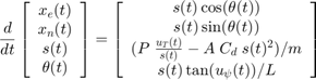 $$ \frac{d}{dt} \left[&#10;\begin{array} {c}&#10; x_e(t) \\&#10; x_n(t) \\&#10; s(t) \\&#10; \theta(t)&#10;\end{array} \right] = \left[&#10;\begin{array} {c}&#10; s(t)\cos(\theta(t)) \\&#10; s(t)\sin(\theta(t)) \\&#10; (P \; \frac{u_T(t)}{s(t)} - A \; C_d \; s(t)^2) / m \\&#10; s(t) \tan(u_\psi(t)) / L&#10;\end{array} \right]&#10;$$