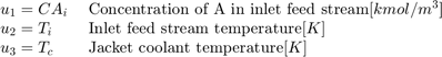 $$ \begin{array} {ll}&#10;u_1 = CA_i \; &#38; \textnormal{Concentration of A in inlet feed&#10;stream} [kmol/m^3] \\&#10;u_2 = T_i \; &#38; \textnormal{Inlet feed stream temperature} [K] \\&#10;u_3 = T_c \; &#38; \textnormal{Jacket coolant temperature} [K] \\&#10;\end{array} $$